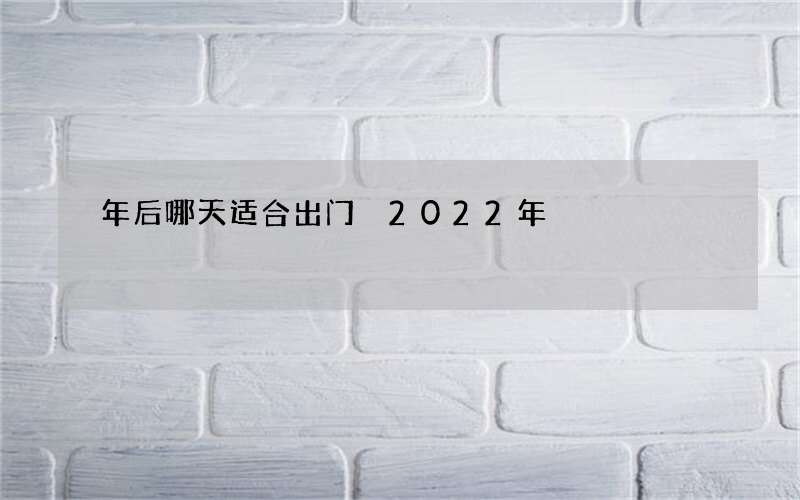 年后哪天适合出门 2022年